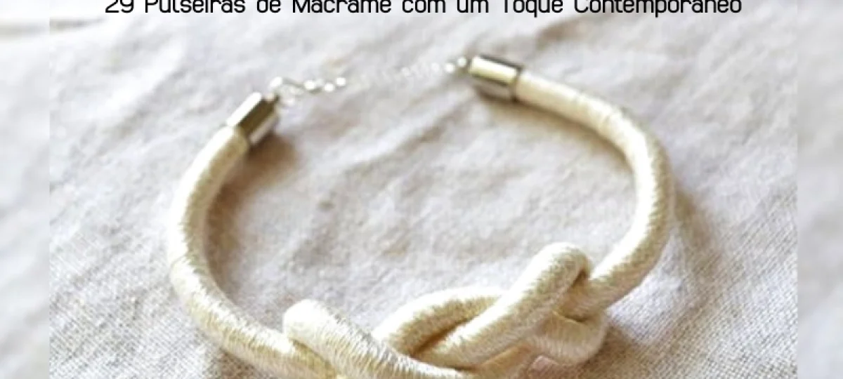 Macramê Moderno: 29 Pulseiras de Macramê com um Toque Contemporâneo